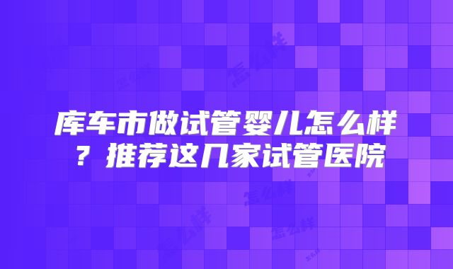 库车市做试管婴儿怎么样？推荐这几家试管医院