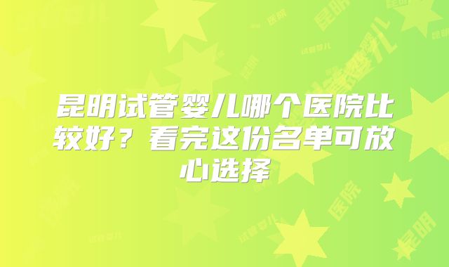 昆明试管婴儿哪个医院比较好？看完这份名单可放心选择