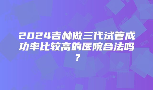 2024吉林做三代试管成功率比较高的医院合法吗？