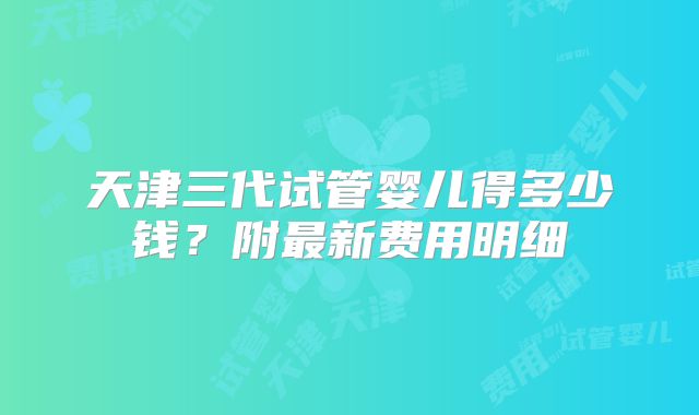 天津三代试管婴儿得多少钱？附最新费用明细
