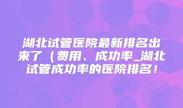 湖北试管医院最新排名出来了（费用、成功率_湖北试管成功率的医院排名！