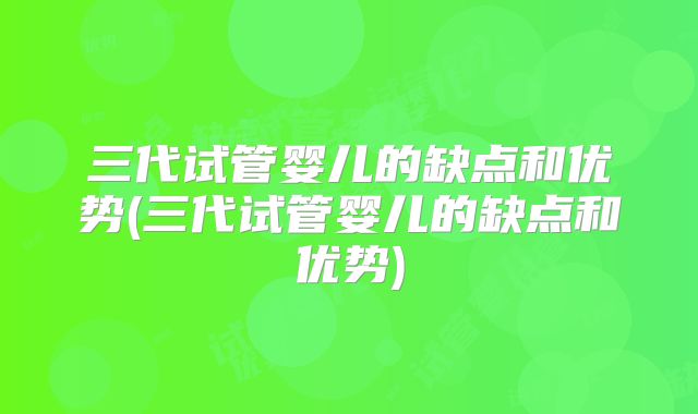 三代试管婴儿的缺点和优势(三代试管婴儿的缺点和优势)