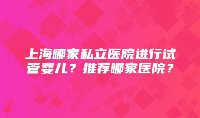 上海哪家私立医院进行试管婴儿?推荐哪家医院?