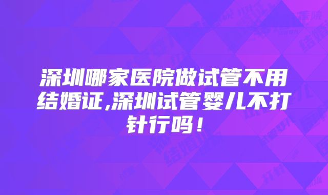 深圳哪家医院做试管不用结婚证,深圳试管婴儿不打针行吗！