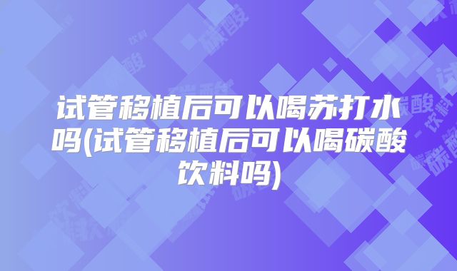 试管移植后可以喝苏打水吗(试管移植后可以喝碳酸饮料吗)