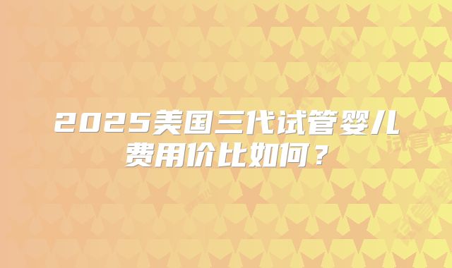 2025美国三代试管婴儿费用价比如何?