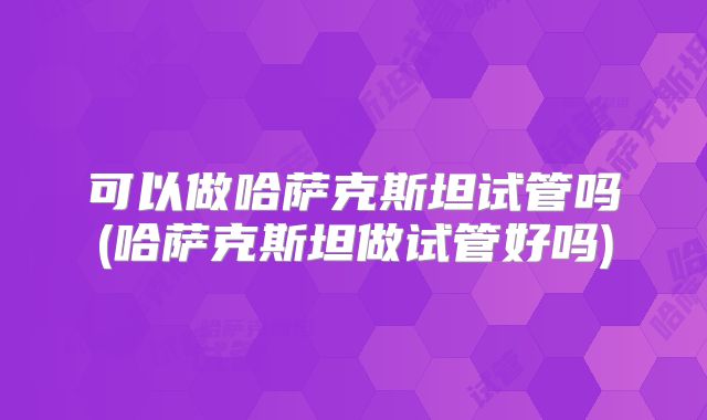 可以做哈萨克斯坦试管吗(哈萨克斯坦做试管好吗)