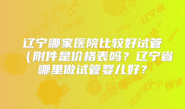 辽宁哪家医院比较好试管(附件是价格表吗?辽宁省哪里做试管婴儿好?