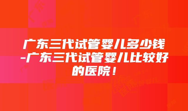 广东三代试管婴儿多少钱-广东三代试管婴儿比较好的医院！