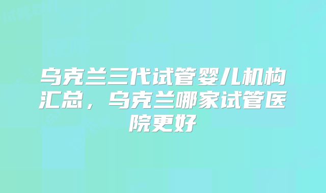 乌克兰三代试管婴儿机构汇总，乌克兰哪家试管医院更好