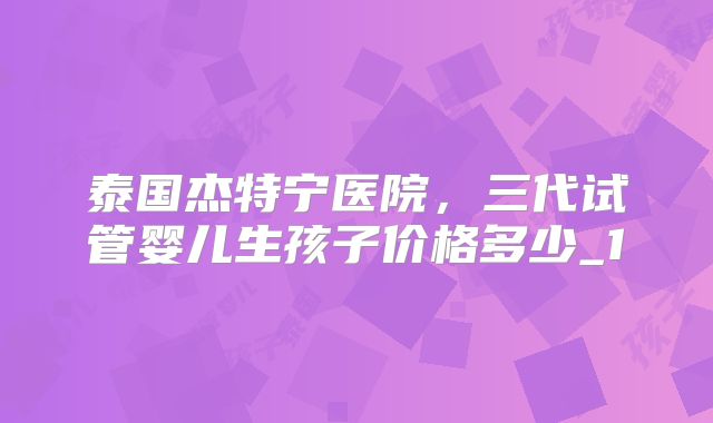 泰国杰特宁医院，三代试管婴儿生孩子价格多少_1