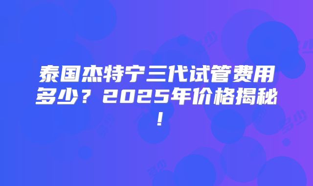 泰国杰特宁三代试管费用多少？2025年价格揭秘！