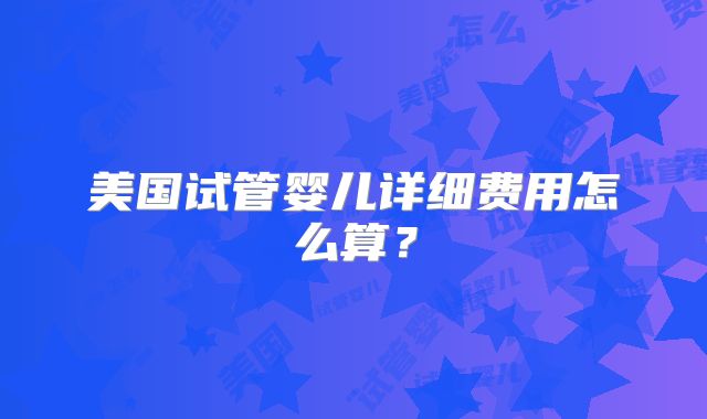 美国试管婴儿详细费用怎么算?