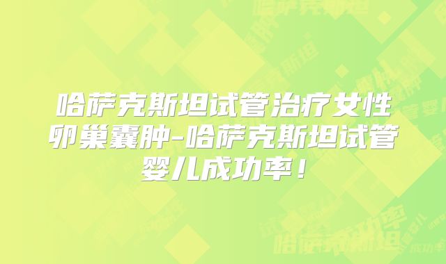 哈萨克斯坦试管治疗女性卵巢囊肿-哈萨克斯坦试管婴儿成功率！