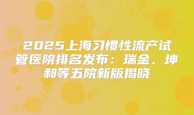 2025上海习惯性流产试管医院排名发布：瑞金、坤和等五院新版揭晓