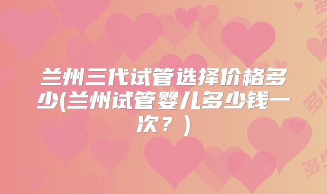 兰州三代试管选择价格多少(兰州试管婴儿多少钱一次?)