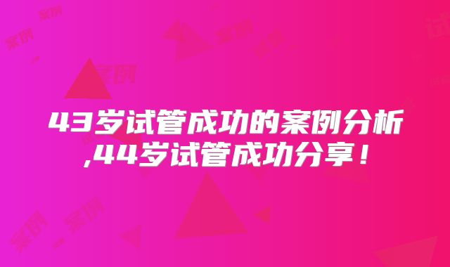 43岁试管成功的案例分析,44岁试管成功分享!