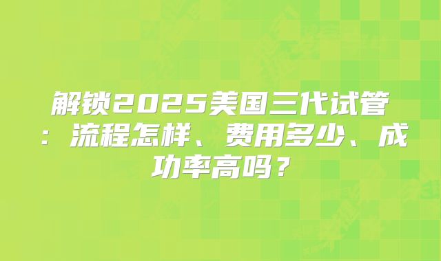 解锁2025美国三代试管：流程怎样、费用多少、成功率高吗？