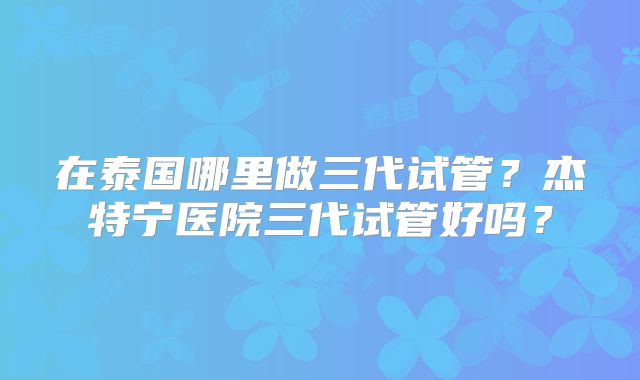 在泰国哪里做三代试管？杰特宁医院三代试管好吗？