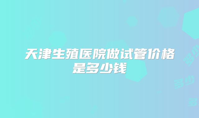 天津生殖医院做试管价格是多少钱