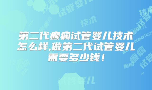 第二代癫痫试管婴儿技术怎么样,做第二代试管婴儿需要多少钱！
