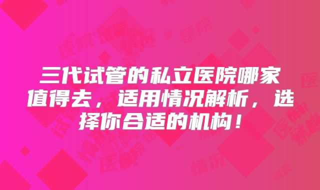 三代试管的私立医院哪家值得去，适用情况解析，选择你合适的机构！