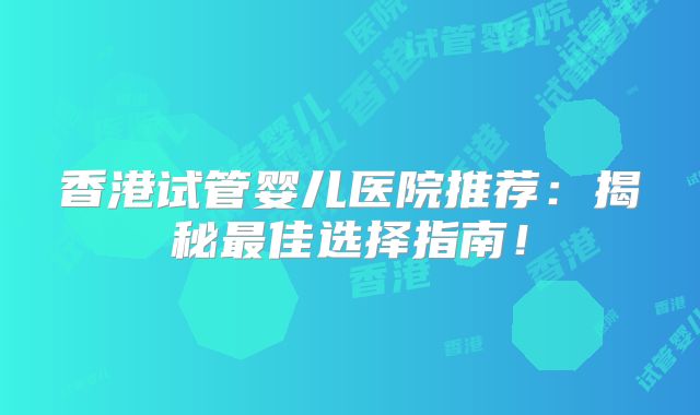 香港试管婴儿医院推荐：揭秘最佳选择指南！