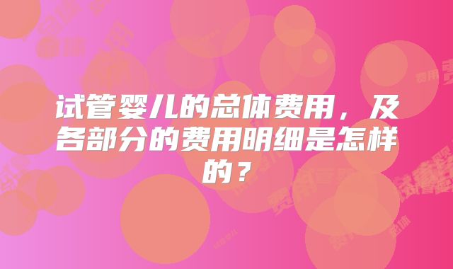 试管婴儿的总体费用,及各部分的费用明细是怎样的?