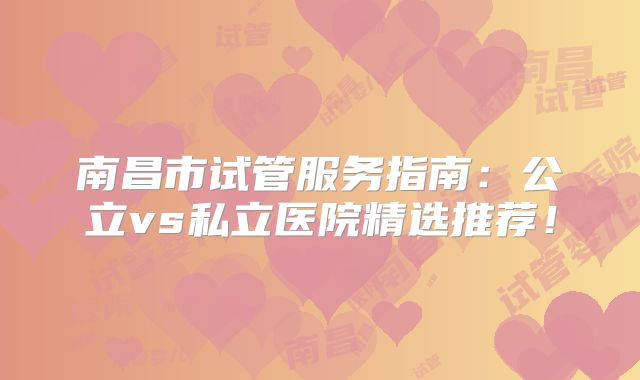 南昌市试管服务指南：公立vs私立医院精选推荐！