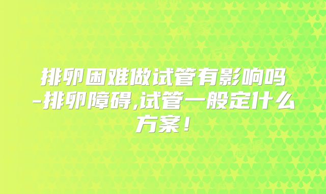 排卵困难做试管有影响吗-排卵障碍,试管一般定什么方案！