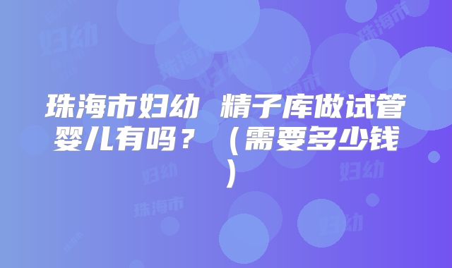 珠海市妇幼 精子库做试管婴儿有吗?(需要多少钱)
