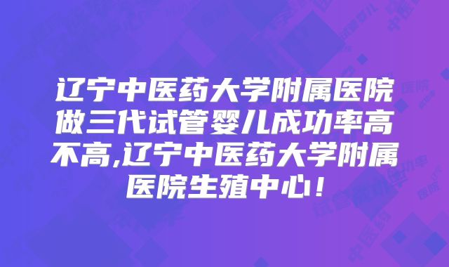 辽宁中医药大学附属医院做三代试管婴儿成功率高不高,辽宁中医药大学附属医院生殖中心！