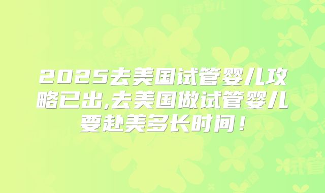 2025去美国试管婴儿攻略已出,去美国做试管婴儿要赴美多长时间！