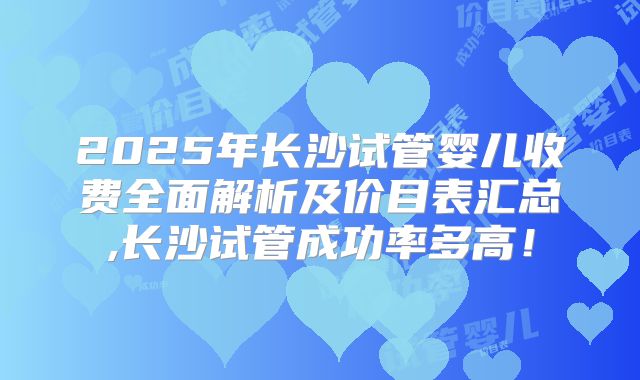 2025年长沙试管婴儿收费全面解析及价目表汇总,长沙试管成功率多高！