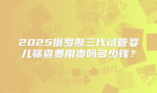 2025俄罗斯三代试管婴儿筛查费用贵吗多少钱?