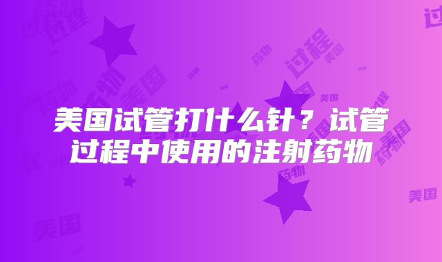 美国试管打什么针？试管过程中使用的注射药物