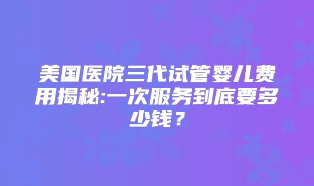 美国医院三代试管婴儿费用揭秘:一次服务到底要多少钱?