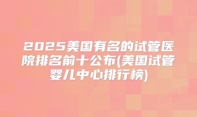 2025美国有名的试管医院排名前十公布(美国试管婴儿中心排行榜)
