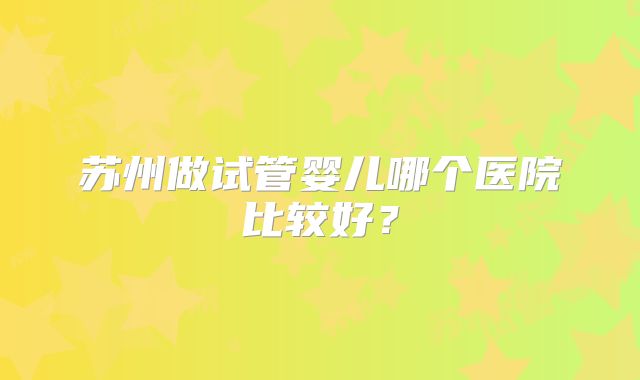 苏州做试管婴儿哪个医院比较好？