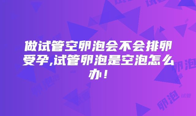 做试管空卵泡会不会排卵受孕,试管卵泡是空泡怎么办！