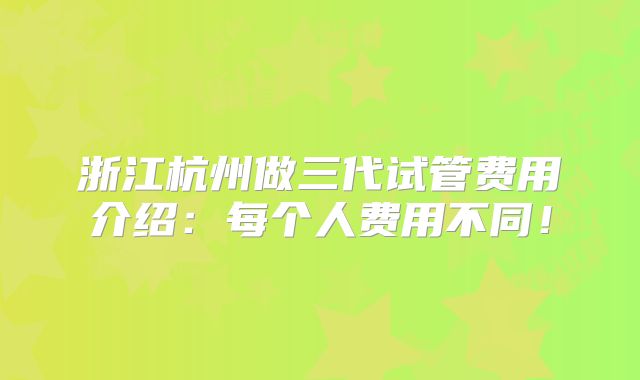 浙江杭州做三代试管费用介绍：每个人费用不同！