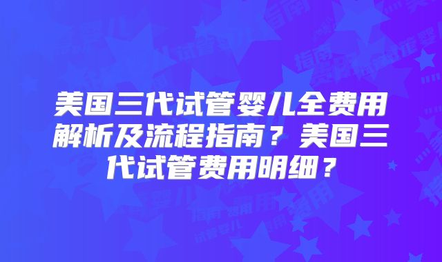 美国三代试管婴儿全费用解析及流程指南？美国三代试管费用明细？