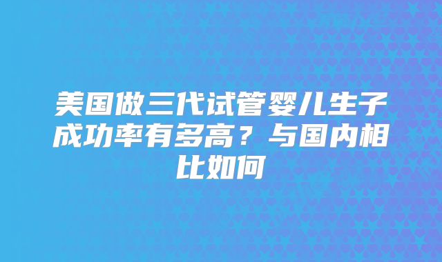 美国做三代试管婴儿生子成功率有多高？与国内相比如何