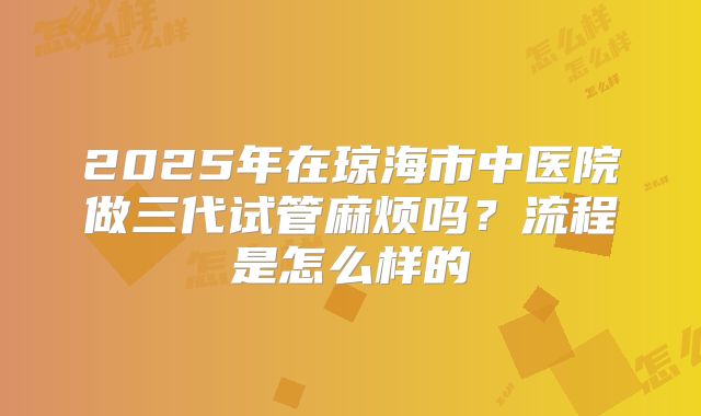 2025年在琼海市中医院做三代试管麻烦吗？流程是怎么样的