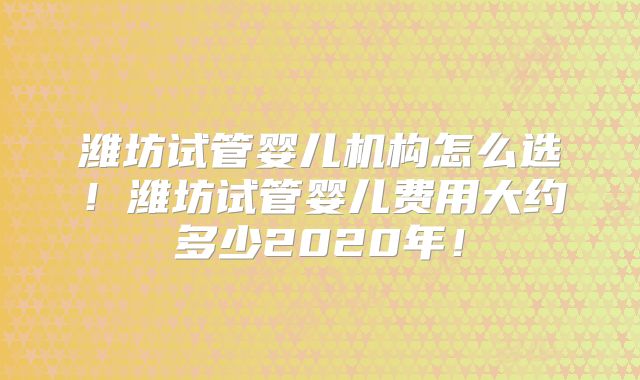 潍坊试管婴儿机构怎么选！潍坊试管婴儿费用大约多少2020年！