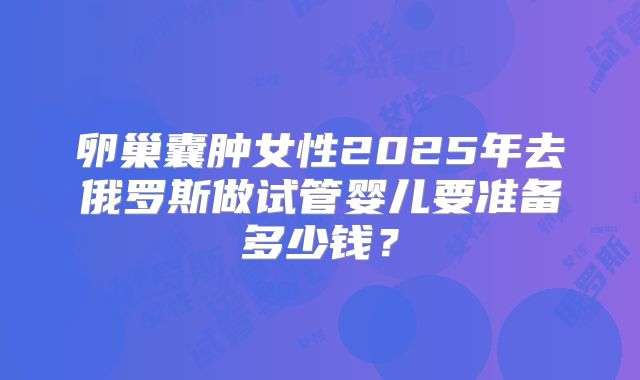 卵巢囊肿女性2025年去俄罗斯做试管婴儿要准备多少钱？