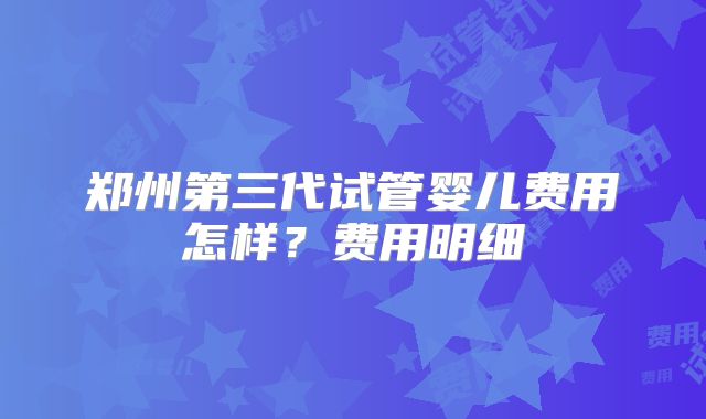 郑州第三代试管婴儿费用怎样？费用明细