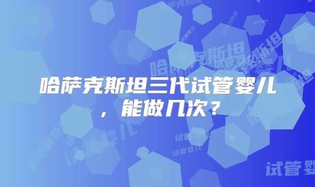 哈萨克斯坦三代试管婴儿，能做几次？