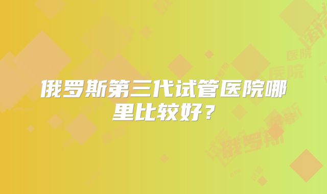 俄罗斯第三代试管医院哪里比较好？