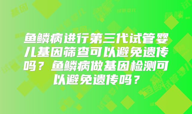 鱼鳞病进行第三代试管婴儿基因筛查可以避免遗传吗？鱼鳞病做基因检测可以避免遗传吗？